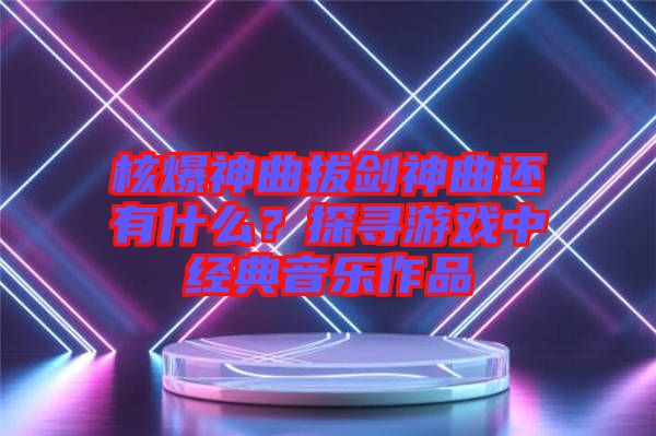 核爆神曲拔劍神曲還有什么？探尋游戲中經典音樂作品