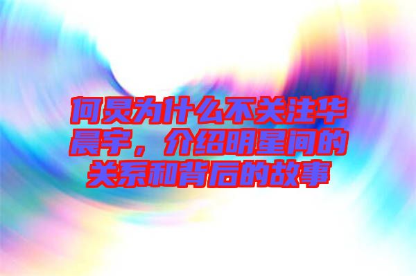 何炅為什么不關注華晨宇，介紹明星間的關系和背后的故事