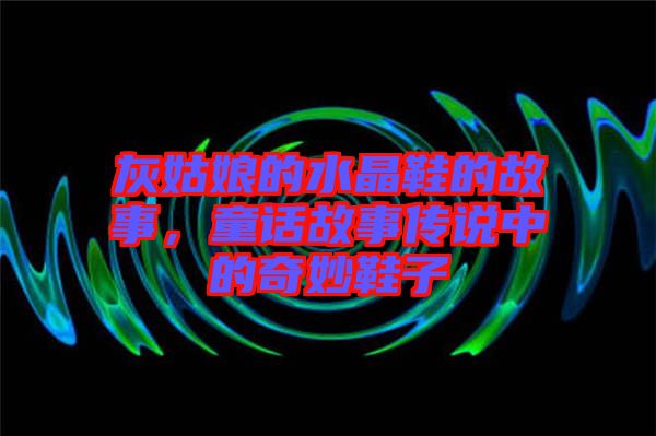 灰姑娘的水晶鞋的故事，童話故事傳說(shuō)中的奇妙鞋子