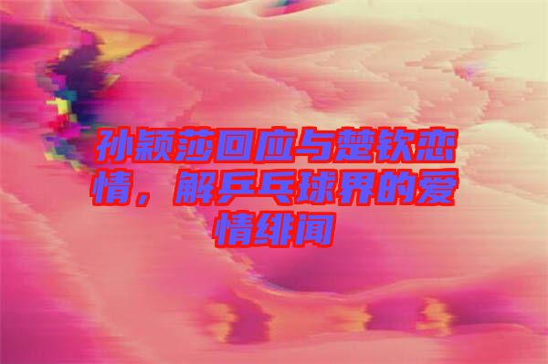 孫穎莎回應與楚欽戀情，解乒乓球界的愛情緋聞