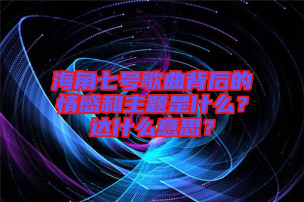 海角七號(hào)歌曲背后的情感和主題是什么？達(dá)什么意思？