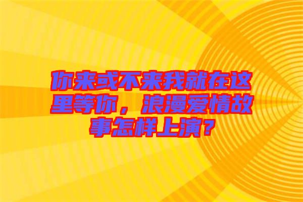 你來或不來我就在這里等你，浪漫愛情故事怎樣上演？