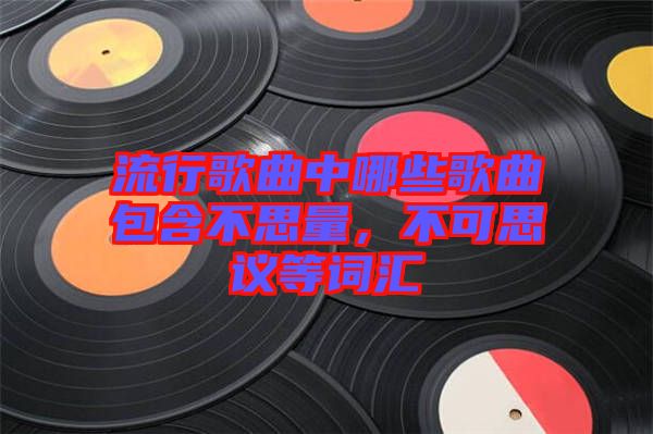 流行歌曲中哪些歌曲包含不思量，不可思議等詞匯