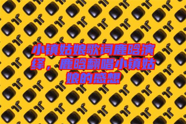 小鎮姑娘歌詞鹿晗演繹，鹿晗翻唱小鎮姑娘的感想