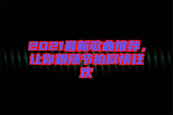 2021最新歌曲推薦，讓你跟隨節拍盡情狂歡