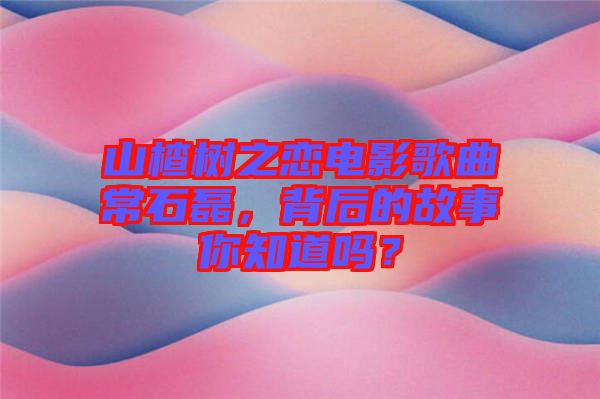 山楂樹之戀電影歌曲常石磊，背后的故事你知道嗎？