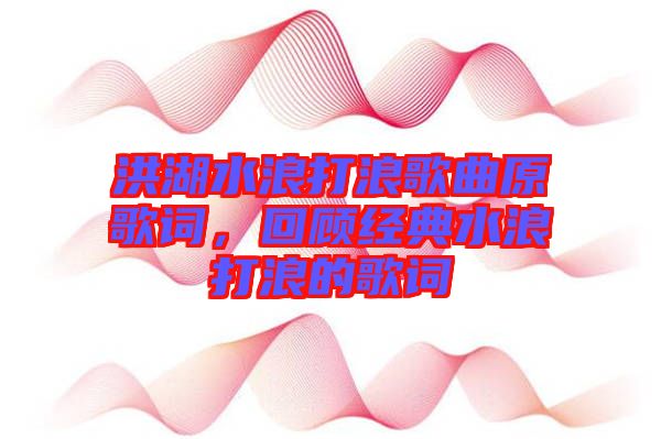 洪湖水浪打浪歌曲原歌詞，回顧經典水浪打浪的歌詞