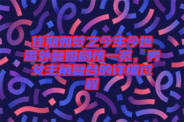 佳期如夢之今生今世番外復(fù)婚劇情一覽，男女主角復(fù)合的詳細(xì)過程