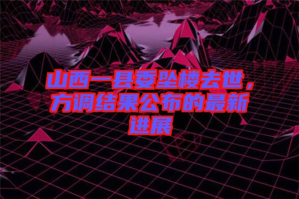 山西一縣委墜樓去世，方調結果公布的最新進展