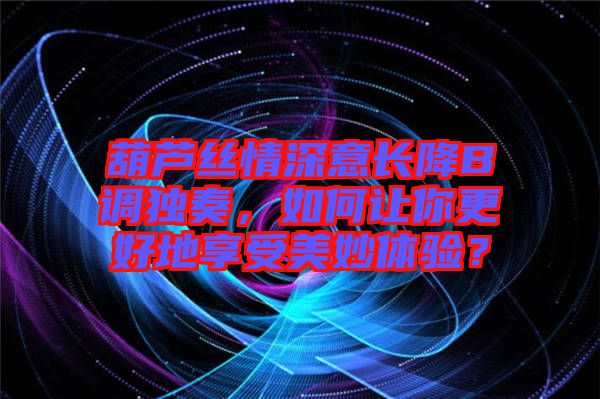 葫蘆絲情深意長降B調獨奏，如何讓你更好地享受美妙體驗？