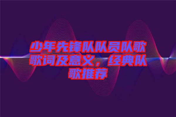 少年先鋒隊隊員隊歌歌詞及意義，經(jīng)典隊歌推薦