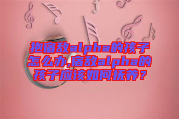 抱宿敵alpha的孩子怎么辦,宿敵alpha的孩子應該如何撫養(yǎng)？