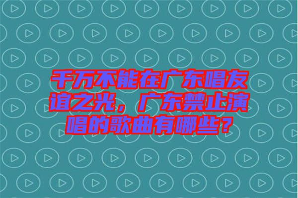 千萬不能在廣東唱友誼之光，廣東禁止演唱的歌曲有哪些？