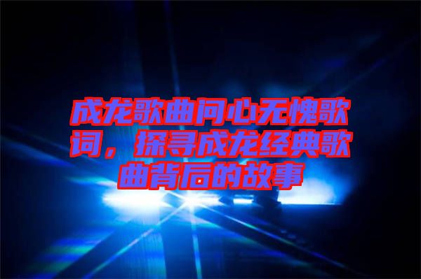 成龍歌曲問心無愧歌詞，探尋成龍經典歌曲背后的故事