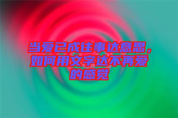 當愛已成往事達意思，如何用文字達不再愛的感覺