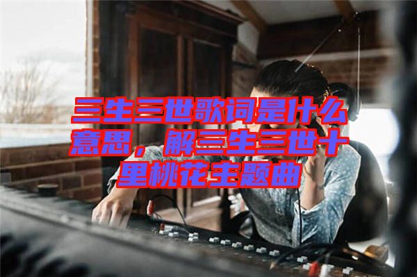 三生三世歌詞是什么意思，解三生三世十里桃花主題曲