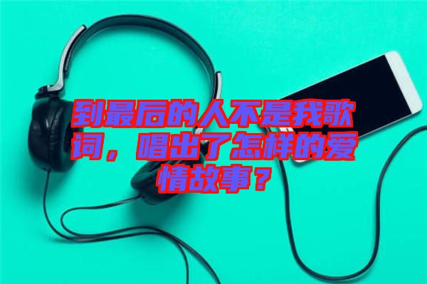 到最后的人不是我歌詞，唱出了怎樣的愛情故事？