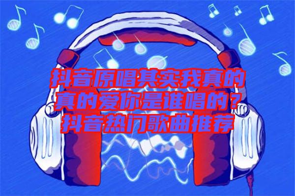 抖音原唱其實我真的真的愛你是誰唱的？抖音熱門歌曲推薦