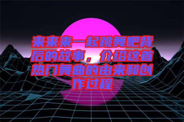 來來來一起跳舞吧背后的故事，介紹這首熱門舞曲的由來和創作過程