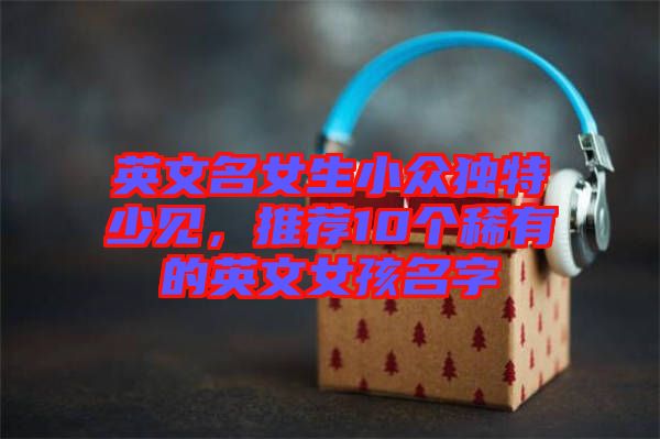 英文名女生小眾獨(dú)特少見，推薦10個(gè)稀有的英文女孩名字