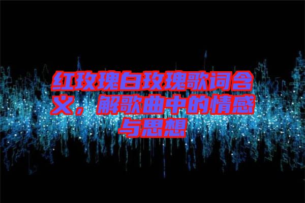 紅玫瑰白玫瑰歌詞含義，解歌曲中的情感與思想