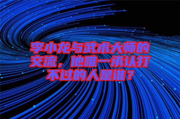 李小龍與武術大師的交流，他唯一承認打不過的人是誰？