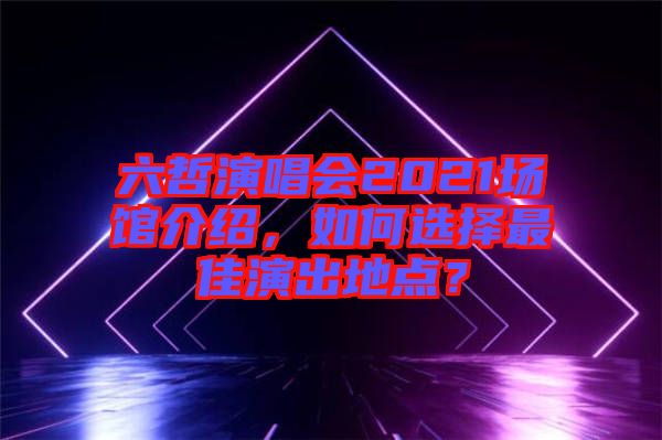 六哲演唱會2021場館介紹，如何選擇最佳演出地點？