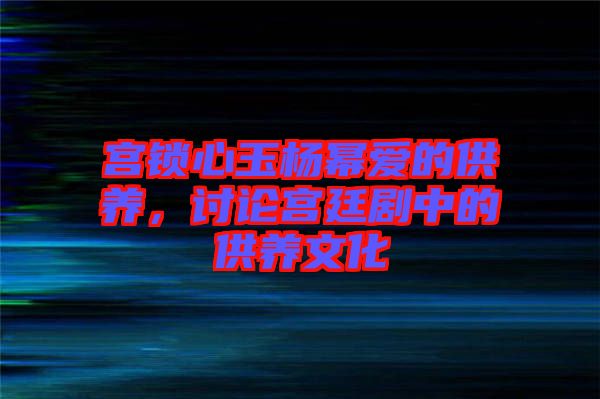 宮鎖心玉楊冪愛(ài)的供養(yǎng)，討論宮廷劇中的供養(yǎng)文化