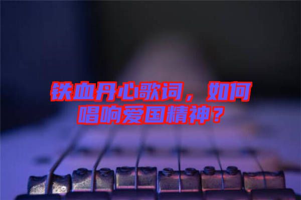 鐵血丹心歌詞，如何唱響愛國精神？