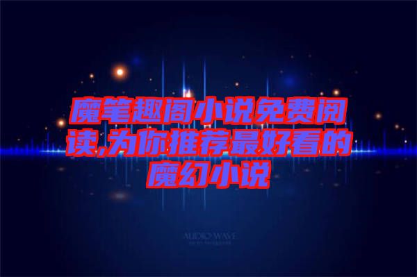 魔筆趣閣小說免費閱讀,為你推薦最好看的魔幻小說