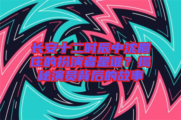 長安十二時辰中沈眉莊的扮演者是誰？揭秘演員背后的故事