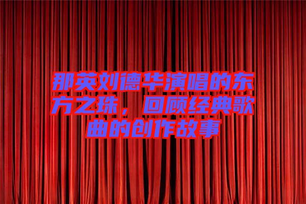 那英劉德華演唱的東方之珠，回顧經典歌曲的創(chuàng)作故事