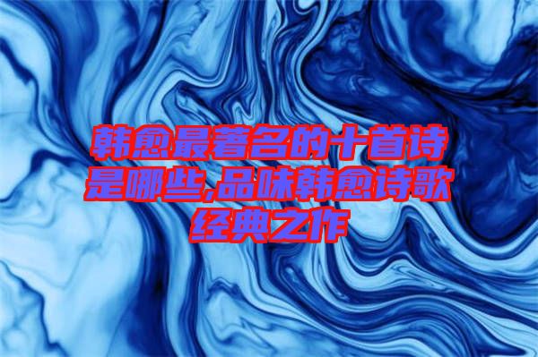 韓愈最著名的十首詩是哪些,品味韓愈詩歌經典之作