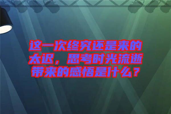 這一次終究還是來的太遲，思考時光流逝帶來的感悟是什么？