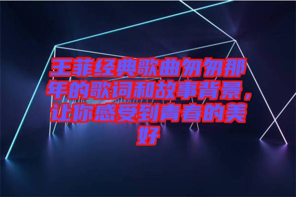 王菲經典歌曲匆匆那年的歌詞和故事背景，讓你感受到青春的美好