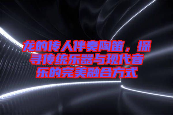 龍的傳人伴奏陶笛，探尋傳統樂器與現代音樂的完美融合方式