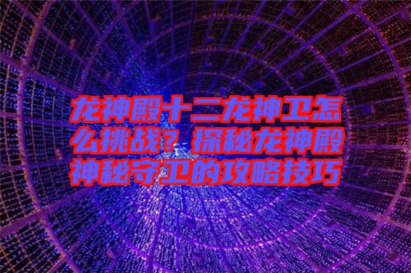 龍神殿十二龍神衛怎么挑戰？探秘龍神殿神秘守衛的攻略技巧