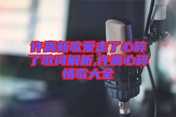 許嵩新歌愛走了心碎了歌詞解析,許嵩心碎情歌大全