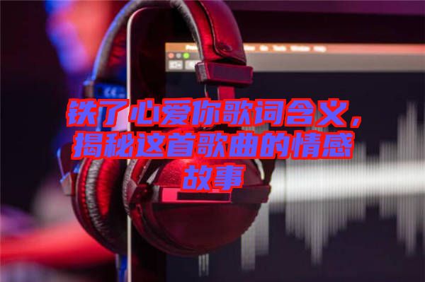 鐵了心愛你歌詞含義，揭秘這首歌曲的情感故事