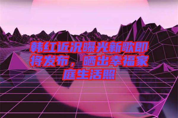 韓紅近況曝光新歌即將發布，曬出幸福家庭生活照