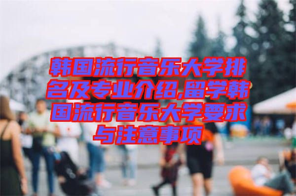 韓國流行音樂大學排名及專業介紹,留學韓國流行音樂大學要求與注意事項