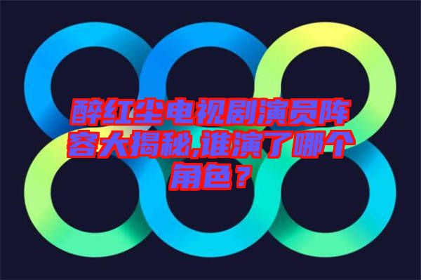 醉紅塵電視劇演員陣容大揭秘,誰(shuí)演了哪個(gè)角色？