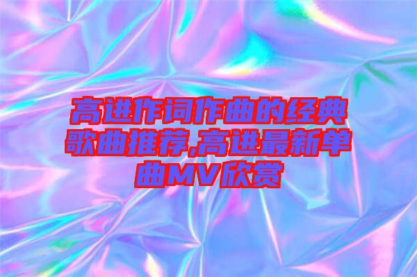 高進作詞作曲的經典歌曲推薦,高進最新單曲MV欣賞