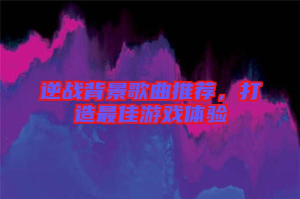 逆戰背景歌曲推薦，打造最佳游戲體驗