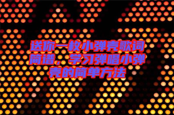 送你一枚小彈殼歌詞簡譜，學習彈唱小彈殼的簡單方法