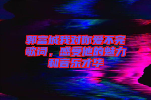 郭富城我對你愛不完歌詞，感受他的魅力和音樂才華