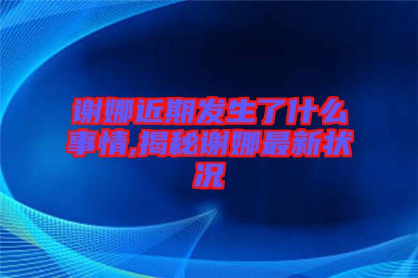 謝娜近期發生了什么事情,揭秘謝娜最新狀況