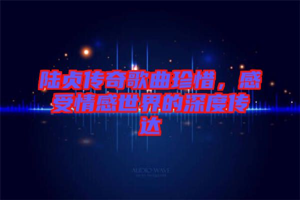 陸貞傳奇歌曲珍惜，感受情感世界的深度傳達