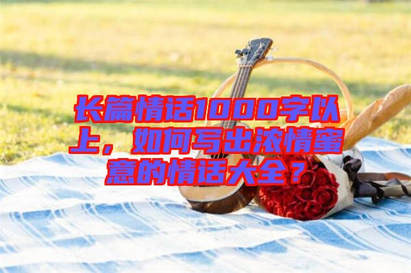 長篇情話1000字以上，如何寫出濃情蜜意的情話大全？