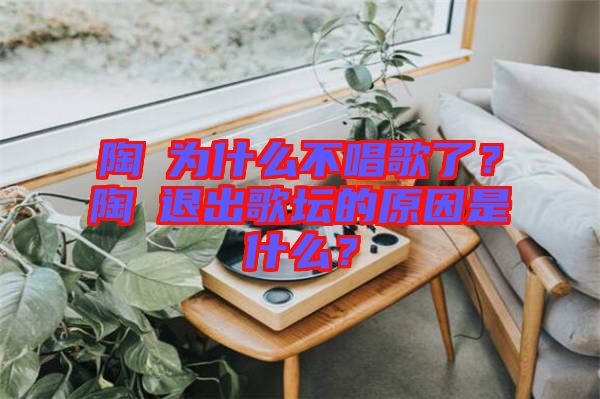 陶喆為什么不唱歌了？陶喆退出歌壇的原因是什么？